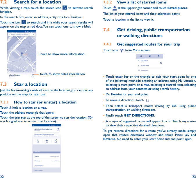 22 237�2  Search for a locationWhile viewing a map, touch the search icon   to activate search function. In the search box, enter an address, a city or a local business. Touch the icon   to search, and in a while your search results will appear on the map as red dots. You can touch one to show a label. Touch to show detail information.Touch to show more information.7�3  Star a locationJust like bookmarking a web address on the Internet, you can star any position on the map for later use. 7�3�1  How to star (or unstar) a locationTouch &amp; hold a location on a map.Touch the address rectangle that opens.Touch the gray star at the top of the screen to star the location. (Or touch a gold star to unstar that location).7�3�2  View a list of starred itemsTouch   at the upper-right corner, and touch Saved places.The list of your starred items and their addresses opens. Touch a location in the list to view it. 7�4  Get driving, public transportation or walking directions7�4�1  Get suggested routes for your tripTouch icon   from Maps screen.• Touch enter bar or the triangle to edit your start point by one of the following methods: entering an address, using My Location, selecting a start point on a map, selecting a starred item, selecting an address from your contacts or using search history.• Do likewise for your end point. • To reverse directions, touch   .• Then select a transport mode: driving by car, using public transportation, or walking directions. • Finally touch GET DIRECTIONS.• A couple of suggested routes will appear in a list. Touch any routes to view their respective detailed directions.To get reverse directions for a route you’ve already made, simply open that route’s directions window and touch Menu key and Reverse. No need to enter your start point and end point again.