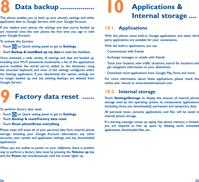 24 258 Data backup �����������������This phone enables you to back up your phone’s settings and other application data to Google Servers, with your Google Account. If you replace your phone, the settings and data you’ve backed up are restored onto the new phone the first time you sign in with your Google Account. To activate this function:• Touch   on Quick setting panel to get to Settings.• Touch Backup &amp; reset\Back up my data to mark the checkbox.Once activated, a wide variety of settings and data are backed up, including your Wi-Fi passwords, bookmarks, a list of the applications you’ve installed, the words you’ve added to the dictionary using the onscreen keyboard, and most of the settings configured within  the Settings application. If you deactivated this option, settings are no longer backed up, and any existing backups are deleted from Google Servers.9 Factory data reset  ������To perform factory data reset:• Touch   on Quick setting panel to get to Settings.• Touch Backup &amp; reset\Factory data reset• Touch Reset phone\Erase everythingPhone reset will erase all of your personal data from internal phone storage, including your Google Account information, any other accounts, your system and application settings, and any downloaded applications. When you are unable to power on your cellphone, there is another way to perform a factory data reset by pressing the Volume up key and the Power key simultaneously until the screen lights up.10   Applications  &amp; Internal storage ����10�1  ApplicationsWith this phone, some built-in Google applications and other third party applications are available for your convenience.With the built-in applications, you can:• Communicate with friends• Exchange messages or emails with friends• Track your location, view traffic situations, search for locations and get navigation information to your destination• Download more applications from Google Play Store and more.For more information about these applications, please check the online user manual at: www.alcatelonetouch.com.10�2  Internal storageTouch  Settings\Storage to display the amount of internal phone storage used by the operating system, its components, applications (including those you downloaded), permanent and temporary data. All personal music, pictures, applications, and files will be saved in internal phone storage.If a warning message comes up saying that phone memory is limited, you are required to free up space by deleting some unwanted applications, downloaded files, etc.