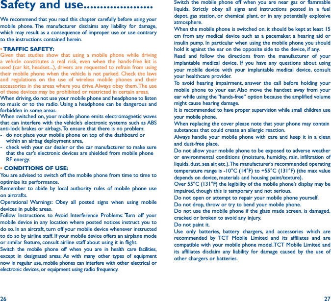 26 27Safety and use ���������������������We recommend that you read this chapter carefully before using your mobile phone. The manufacturer disclaims any liability for damage, which may result as a consequence of improper use or use contrary to the instructions contained herein.• TRAFFIC SAFETY:Given that studies show that using a mobile phone while driving a vehicle constitutes a real risk, even when the hands-free kit is used (car kit, headset...), drivers are requested to refrain from using their mobile phone when the vehicle is not parked. Check the laws and regulations on the use of wireless mobile phones and their accessories in the areas where you drive. Always obey them. The use of these devices may be prohibited or restricted in certain areas.When driving, do not use your mobile phone and headphone to listen to music or to the radio. Using a headphone can be dangerous and forbidden in some areas.When switched on, your mobile phone emits electromagnetic waves that can interfere with the vehicle’s electronic systems such as ABS anti-lock brakes or airbags. To ensure that there is no problem:-   do not place your mobile phone on top of the dashboard or within an airbag deployment area,-   check with your car dealer or the car manufacturer to make sure that the car’s electronic devices are shielded from mobile phone RF energy.• CONDITIONS OF USE:You are advised to switch off the mobile phone from time to time to optimize its performance.Remember to abide by local authority rules of mobile phone use on aircrafts.Operational Warnings: Obey all posted signs when using mobile devices in public areas. Follow Instructions to Avoid Interference Problems: Turn off your mobile device in any location where posted notices instruct you to do so. In an aircraft, turn off your mobile device whenever instructed to do so by airline staff. If your mobile device offers an airplane mode or similar feature, consult airline staff about using it in flight.Switch the mobile phone off when you are in health care facilities, except in designated areas. As with many other types of equipment now in regular use, mobile phones can interfere with other electrical or electronic devices, or equipment using radio frequency.Switch the mobile phone off when you are near gas or flammable liquids. Strictly obey all signs and instructions posted in a fuel depot, gas station, or chemical plant, or in any potentially explosive atmosphere.When the mobile phone is switched on, it should be kept at least 15 cm from any medical device such as a pacemaker, a hearing aid or insulin pump. In particular when using the mobile phone you should hold it against the ear on the opposite side to the device, if any. Read and follow the directions from the manufacturer of your implantable medical device. If you have any questions about using your mobile device with your implantable medical device, consult your healthcare provider.To avoid hearing impairment, answer the call before holding your mobile phone to your ear. Also move the handset away from your ear while using the “hands-free” option because the amplified volume might cause hearing damage.It is recommended to have proper supervision while small children use your mobile phone.When replacing the cover please note that your phone may containsubstances that could create an allergic reaction.Always handle your mobile phone with care and keep it in a clean and dust-free place.Do not allow your mobile phone to be exposed to adverse weather or environmental conditions (moisture, humidity, rain, infiltration of liquids, dust, sea air, etc.). The manufacturer’s recommended operating temperature range is -10°C (14°F) to +55°C (131°F) (the max value depends on device, materials and housing paint/texture).Over 55°C (131°F) the legibility of the mobile phone’s display may be impaired, though this is temporary and not serious. Do not open or attempt to repair your mobile phone yourself.Do not drop, throw or try to bend your mobile phone.Do not use the mobile phone if the glass made screen, is damaged, cracked or broken to avoid any injury.Do not paint it.Use only batteries, battery chargers, and accessories which are recommended by TCT Mobile Limited and its affiliates and are compatible with your mobile phone model.TCT Mobile Limited and its affiliates disclaim any liability for damage caused by the use of other chargers or batteries.