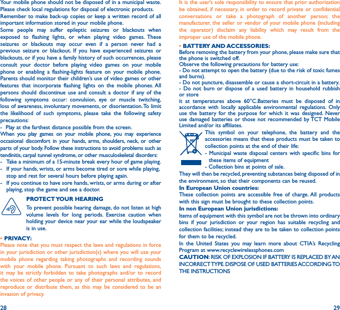 28 29Your mobile phone should not be disposed of in a municipal waste. Please check local regulations for disposal of electronic products.Remember to make back-up copies or keep a written record of all important information stored in your mobile phone.Some people may suffer epileptic seizures or blackouts when exposed to flashing lights, or when playing video games. These seizures or blackouts may occur even if a person never had a previous seizure or blackout. If you have experienced seizures or blackouts, or if you have a family history of such occurrences, please consult your doctor before playing video games on your mobile phone or enabling a flashing-lights feature on your mobile phone. Parents should monitor their children’s use of video games or other features that incorporate flashing lights on the mobile phones. All persons should discontinue use and consult a doctor if any of the following symptoms occur: convulsion, eye or muscle twitching, loss of awareness, involuntary movements, or disorientation. To limit the likelihood of such symptoms, please take the following safety precautions:-  Play at the farthest distance possible from the screen.When you play games on your mobile phone, you may experience occasional discomfort in your hands, arms, shoulders, neck, or other parts of your body. Follow these instructions to avoid problems such as tendinitis, carpal tunnel syndrome, or other musculoskeletal disorders:-  Take a minimum of a 15-minute break every hour of game playing.-   If your hands, wrists, or arms become tired or sore while playing, stop and rest for several hours before playing again.-   If you continue to have sore hands, wrists, or arms during or after playing, stop the game and see a doctor.PROTECT YOUR  HEARING To prevent possible hearing damage, do not listen at high volume levels for long periods. Exercise caution when holding your device near your ear while the loudspeaker is in use.• PRIVACY:Please note that you must respect the laws and regulations in force in your jurisdiction or other jurisdiction(s) where you will use your mobile phone regarding taking photographs and recording sounds with your mobile phone. Pursuant to such laws and regulations, it may be strictly forbidden to take photographs and/or to record the voices of other people or any of their personal attributes, and reproduce or distribute them, as this may be considered to be an invasion of privacy.  It is the user’s sole responsibility to ensure that prior authorization be obtained, if necessary, in order to record private or confidential conversations or take a photograph of another person; the manufacturer, the seller or vendor of your mobile phone (including the operator) disclaim any liability which may result from the improper use of the mobile phone.• BATTERY AND ACCESSORIES:Before removing the battery from your phone, please make sure that the phone is switched off.Observe the following precautions for battery use:- Do not attempt to open the battery (due to the risk of toxic fumesand burns).- Do not puncture, disassemble or cause a short-circuit in a battery.- Do not burn or dispose of a used battery in household rubbish or storeit at temperatures above 60°C.Batteries must be disposed of in accordance with locally applicable environmental regulations. Only use the battery for the purpose for which it was designed. Never use damaged batteries or those not recommended by TCT Mobile Limited and/or its affiliates.This symbol on your telephone, the battery and the accessories means that these products must be taken to collection points at the end of their life:- Municipal waste disposal centers with specific bins for these items of equipment- Collection bins at points of sale. They will then be recycled, preventing substances being disposed of in the environment, so that their components can be reused.In European Union countries:These collection points are accessible free of charge. All products with this sign must be brought to these collection points.In non European Union jurisdictions:Items of equipment with this symbol are not be thrown into ordinary bins if your jurisdiction or your region has suitable recycling and collection facilities; instead they are to be taken to collection points for them to be recycled.In the United States you may learn more about CTIA’s Recycling Program at www.recyclewirelessphones.comCAUTION: RISK OF EXPLOSION IF BATTERY IS REPLACED BY AN INCORRECT TYPE. DISPOSE OF USED BATTERIES ACCORDING TO THE INSTRUCTIONS