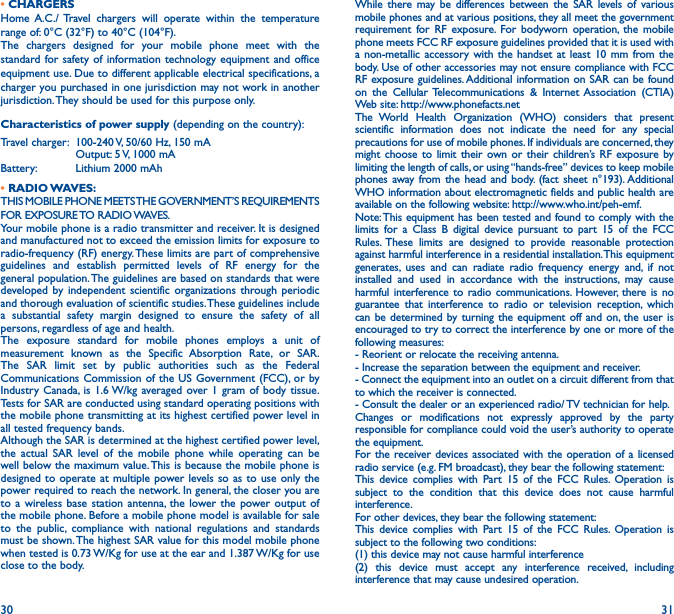 30 31• CHARGERSHome A.C./ Travel chargers will operate within the temperature range of: 0°C (32°F) to 40°C (104°F).The chargers designed for your mobile phone meet with the standard for safety of information technology equipment and office equipment use. Due to different applicable electrical specifications, a charger you purchased in one jurisdiction may not work in another jurisdiction. They should be used for this purpose only.Characteristics of power supply (depending on the country):Travel charger:  100-240 V, 50/60 Hz, 150 mA  Output: 5 V, 1000 mA Battery:  Lithium 2000 mAh•  RADIO WAVES:THIS MOBILE PHONE MEETS THE GOVERNMENT’S REQUIREMENTS FOR  EXPOSURE TO  RADIO WAVES.Your mobile phone is a radio transmitter and receiver. It is designed and manufactured not to exceed the emission limits for exposure to radio-frequency (RF) energy. These limits are part of comprehensive guidelines and establish permitted levels of RF energy for the general population. The guidelines are based on standards that were developed by independent scientific organizations through periodic and thorough evaluation of scientific studies. These guidelines include a substantial safety margin designed to ensure the safety of all persons, regardless of age and health.The exposure standard for mobile phones employs a unit of measurement known as the Specific Absorption Rate, or SAR. The SAR limit set by public authorities such as the Federal Communications Commission of the US Government (FCC), or by Industry Canada, is 1.6 W/kg averaged over 1 gram of body tissue. Tests for SAR are conducted using standard operating positions with the mobile phone transmitting at its highest certified power level in all tested frequency bands.Although the SAR is determined at the highest certified power level, the actual SAR level of the mobile phone while operating can be well below the maximum value. This is because the mobile phone is designed to operate at multiple power levels so as to use only the power required to reach the network. In general, the closer you are to a wireless base station antenna, the lower the power output of the mobile phone. Before a mobile phone model is available for sale to the public, compliance with national regulations and standards must be shown. The highest SAR value for this model mobile phone when tested is 0.73 W/Kg for use at the ear and 1.387 W/Kg for use close to the body.While there may be differences between the SAR levels of various mobile phones and at various positions, they all meet the government requirement for RF exposure. For bodyworn operation, the mobile phone meets FCC RF exposure guidelines provided that it is used with a non-metallic accessory with the handset at least 10 mm from the body. Use of other accessories may not ensure compliance with FCC RF exposure guidelines. Additional information on SAR can be found on the Cellular Telecommunications &amp; Internet Association (CTIA) Web site: http://www.phonefacts.netThe World Health Organization (WHO) considers that present scientific information does not indicate the need for any special precautions for use of mobile phones. If individuals are concerned, they might choose to limit their own or their children’s RF exposure by limiting the length of calls, or using “hands-free” devices to keep mobile phones away from the head and body. (fact sheet n°193). Additional WHO information about electromagnetic fields and public health are available on the following website: http://www.who.int/peh-emf.Note: This equipment has been tested and found to comply with the limits for a Class B digital device pursuant to part 15 of the FCC Rules. These limits are designed to provide reasonable protection against harmful interference in a residential installation. This equipment generates, uses and can radiate radio frequency energy and, if not installed and used in accordance with the instructions, may cause harmful interference to radio communications. However, there is no guarantee that interference to radio or television reception, which can be determined by turning the equipment off and on, the user is encouraged to try to correct the interference by one or more of the following measures:  - Reorient or relocate the receiving antenna.- Increase the separation between the equipment and receiver.- Connect the equipment into an outlet on a circuit different from that to which the receiver is connected.- Consult the dealer or an experienced radio/ TV technician for help.Changes or modifications not expressly approved by the party responsible for compliance could void the user’s authority to operate the equipment.For the receiver devices associated with the operation of a licensed radio service (e.g. FM broadcast), they bear the following statement:This device complies with Part 15 of the FCC Rules. Operation is subject to the condition that this device does not cause harmful interference.For other devices, they bear the following statement:This device complies with Part 15 of the FCC Rules. Operation is subject to the following two conditions:(1) this device may not cause harmful interference(2) this device must accept any interference received, including interference that may cause undesired operation.