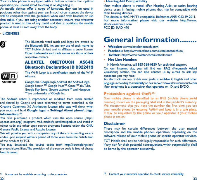 32 33Your mobile phone is equipped with a built-in antenna. For optimal operation, you should avoid touching it or degrading it.As mobile devices offer a range of functions, they can be used in positions other than against your ear. In such circumstances the device will be compliant with the guidelines when used with headset or usb data cable. If you are using another accessory ensure that whatever product is used is free of any metal and that it positions the mobile phone at least 10 mm away from the body.• LICENSES The Bluetooth word mark and logos are owned by the Bluetooth SIG, Inc. and any use of such marks by TCT Mobile Limited and its affiliates is under license. Other trademarks and trade names are those of their respective owners.  ALCATEL ONETOUCH A564R Bluetooth Declaration ID D022419 The Wi-Fi Logo is a certification mark of the Wi-Fi Alliance.Google, the Google logo, Android, the Android logo, Google Search TM, Google MapsTM, Gmail TM, YouTube, Google Play Store, Google Latitude TM and Hangouts TM are trademarks of Google Inc.The Android robot is reproduced or modified from work created and shared by Google and used according to terms described in the Creative Commons 3.0 Attribution License (the text will show when you touch and hold Google legal in Settings\ About phone\ Legal information) (1). You have purchased a product which uses the open source (http://opensource.org/) programs mtd, msdosfs, netfilter/iptables and initrd in object code and other open source programs licensed under the GNU General Public License and Apache License. We will provide you with a complete copy of the corresponding source codes upon request within a period of three years from the distribution of the product by TCT. You may download the source codes from http://sourceforge.net/projects/alcatel/files/. The provision of the source code is free of charge from internet. (1)  It may not be available according to the countries.• Hearing Aid  CompatibilityYour mobile phone is rated: «For Hearing Aid», to assist hearing device users in finding mobile phones that may be compatible with their hearing devices.This device is HAC M4/T4 compatible. Reference ANSI C63.19-2011.For more information please visit our website http://www.alcatelonetouch.comFCC ID: RAD 476General information��������• Website: www.alcatelonetouch.com• Facebook: http://www.facebook.com/alcatelonetouchusa• Twitter: http://www.twitter.com/alcatel1touch• Hot Line Number:    In North America, call 855-368-0829 for technical support. On our Internet site, you will find our FAQ (Frequently Asked Questions) section. You can also contact us by e-mail to ask any questions you may have. An electronic version of this user guide is available in English and other languages according to availability on our server:  www.alcatelonetouch.comYour telephone is a transceiver that operates on 1X and EVDO.Protection against theft (1)Your mobile phone is identified by an IMEI (mobile phone serial number) shown on the packaging label and in the product’s memory. We recommend that you note the number the first time you use your mobile phone by entering *#06# and keep it in a safe place. It may be requested by the police or your operator if your mobile phone is stolen. DisclaimerThere may be certain differences between the user manual description and the mobile phone’s operation, depending on the software release of your mobile phone or specific operator services.TCT Mobile shall not be held legally responsible for such differences, if any, nor for their potential consequences, which responsibility shall be borne by the operator exclusively.(1)  Contact your network operator to check service availability.