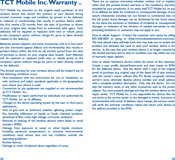 34 35TCT Mobile Inc� Warranty ��TCT Mobile Inc. warrants to the original retail purchaser of this wireless device that should this product or part thereof during normal consumer usage and condition be proven to be defective in material or workmanship that results in product failure within the first twelve (12) months from the date of purchase as shown on your original sales receipt from an authorized sales agent.  Such defect(s) will be repaired or replaced (with new or rebuilt parts) at the company’s option without charge for parts or labor directly related to the defect(s). Batteries, power adapters, and other accessories sold as in box items are also warranted against defects and workmanship that results in product failure within the first six (6) months period from the date of purchase as shown on your original sales receipt.  Such defect(s) will be repaired or replaced (with new or rebuilt parts) at the company’s option without charge for parts or labor directly related to the defect(s).The limited warranty for your wireless device will be voided if any of the following conditions occur:• Non-compliance with the instructions for use or installation, or with technical and safety standards applicable in the geographical area where your phone is used;• Connection to any equipment not supplied or not recommended by TCT Mobile  Inc.;• Modification or repair performed by individuals not authorized by TCT Mobile  Inc. or its affiliates; • Changes to the device operating system by the user or third party applications;• Acts of god such as inclement weather, lightning, power surges, fire, humidity, infiltration of liquids or foods, chemical products, download of files, crash, high voltage, corrosion, oxidation;• Removal or altering of the wireless device’s event labels or serial numbers (IMEI);• Damage from exposure to water or other liquids, moisture, humidity, excessive temperatures or extreme environmental conditions, sand, excess dust and any condition outside the operating guidelines;• Rooted devices.• Damage as result of physical abuse regardless of cause. There are no express warranties, whether written, oral or implied, other than this printed limited warranty or the mandatory warranty provided by your jurisdiction. In no event shall TCT Mobile Inc. or any of its affiliates be liable for incidental or consequential damages of any nature whatsoever, including but not limited to commercial loss, to the full extent those damages can be disclaimed by law. Some states do not allow the exclusion or limitation of incidental or consequential damages, or limitation of the duration of implied warranties, so the preceding limitations or exclusions may not apply to you.How to obtain Support:  Contact the customer care center by calling 855-368-0829 or going to (http://www.alcatelonetouch.com/usa/).  We have placed many self-help tools that may help you to isolate the problem and eliminate the need to send your wireless device in for service.  In the case that your wireless device is no longer covered by this limited warranty due to time or condition, you may utilize our out of warranty repair options. How to obtain Hardware Service within the terms of this warranty: Create a user profile (alcatel.finetw.com) and then create an RMA for the defective device.  Ship the device with a copy of the original proof of purchase (e.g. original copy of the dated bill of sale, invoice) with the owner&apos;s return address (No PO Boxes accepted), wireless carrier’s name, alternate daytime phone number, and email address with a complete problem description.  Only ship the device.  Do not ship the memory cards, or any other accessories such as the power adapter.  You must properly package and ship the wireless device to the repair center.  TCT Mobile Inc. is not responsible for devices that do not arrive at the service center or are damaged in transit.  Insurance is recommended with proof of delivery. Upon receipt, the service center will verify the warranty conditions, repair, and return your device to the address provided in the RMA.