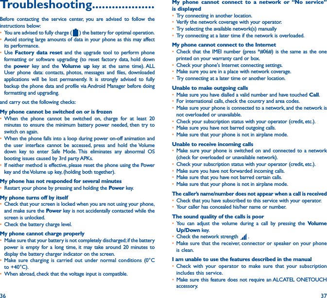 36 37Troubleshooting�������������������Before contacting the service center, you are advised to follow the instructions below:• You are advised to fully charge (   ) the battery for optimal operation.• Avoid storing large amounts of data in your phone as this may affect its performance.• Use  Factory data reset and the upgrade tool to perform phone formatting or software upgrading (to reset factory data, hold down the  power  key and the Volume up key at the same time). ALL User phone data: contacts, photos, messages and files, downloaded applications will be lost permanently. It is strongly advised to fully backup the phone data and profile via Android Manager before doing formatting and upgrading. and carry out the following checks:My phone cannot be switched on or is frozen • When the phone cannot be switched on, charge for at least 20 minutes to ensure the minimum battery power needed, then try to switch on again.• When the phone falls into a loop during power on-off animation and the user interface cannot be accessed, press and hold the Volume down key to enter Safe Mode. This eliminates any abnormal OS booting issues caused by 3rd party APKs.• If neither method is effective, please reset the phone using the Power key and the Volume up key, (holding both together).My phone has not responded for several minutes• Restart your phone by pressing and holding the Power key.My phone turns off by itself• Check that your screen is locked when you are not using your phone, and make sure the Power key is not accidentally contacted while the screen is unlocked.• Check the battery charge level.My phone cannot charge properly• Make sure that your battery is not completely discharged; if the battery power is empty for a long time, it may take around 20 minutes to display the battery charger indicator on the screen.• Make sure charging is carried out under normal conditions (0°C to +40°C).• When abroad, check that the voltage input is compatible.My phone cannot connect to a network or “No service” is displayed• Try connecting in another location.• Verify the network coverage with your operator.• Try selecting the available network(s) manually • Try connecting at a later time if the network is overloaded.My phone cannot connect to the Internet• Check that the IMEI number (press *#06#) is the same as the one printed on your warranty card or box.• Check your phone&apos;s Internet connecting settings.• Make sure you are in a place with network coverage.• Try connecting at a later time or another location.Unable to make outgoing calls• Make sure you have dialled a valid number and have touched Call.• For international calls, check the country and area codes.• Make sure your phone is connected to a network, and the network is not overloaded or unavailable.• Check your subscription status with your operator (credit, etc.).• Make sure you have not barred outgoing calls.• Make sure that your phone is not in airplane mode.Unable to receive incoming calls• Make sure your phone is switched on and connected to a network (check for overloaded or unavailable network).• Check your subscription status with your operator (credit, etc.).• Make sure you have not forwarded incoming calls.• Make sure that you have not barred certain calls.• Make sure that your phone is not in airplane mode.The caller’s name/number does not appear when a call is received• Check that you have subscribed to this service with your operator.• Your caller has concealed his/her name or number.The sound quality of the calls is poor• You can adjust the volume during a call by pressing the Volume Up/Down key.• Check the network strength   .• Make sure that the receiver, connector or speaker on your phone is clean.I am unable to use the features described in the manual• Check with your operator to make sure that your subscription includes this service.• Make sure this feature does not require an ALCATEL ONETOUCH accessory.