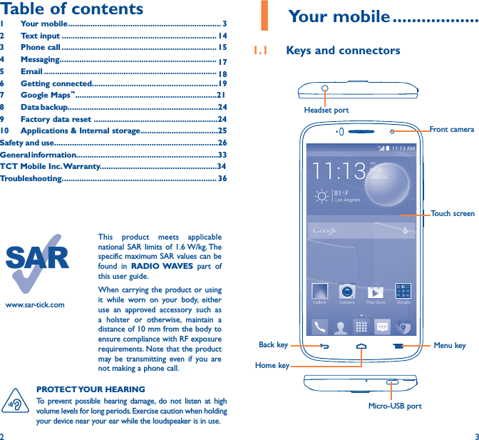 2 3Table of contents1  Your mobile ��������������������������������������������������������������������� 32  Text input ���������������������������������������������������������������������� 143  Phone call ���������������������������������������������������������������������� 154 Messaging����������������������������������������������������������������������� 175   Email ������������������������������������������������������������������������������ 186  Getting connected���������������������������������������������������������197  Google Maps™����������������������������������������������������������������218  Data backup��������������������������������������������������������������������249  Factory data reset ��������������������������������������������������������2410   Applications &amp; Internal storage�����������������������������������25Safety and use��������������������������������������������������������������������������26General information����������������������������������������������������������������33TCT Mobile Inc� Warranty�����������������������������������������������������34Troubleshooting���������������������������������������������������������������������� 36www.sar-tick.comThis product meets applicable national SAR limits of 1.6 W/kg. The specific maximum SAR values can be found in RADIO WAVES  part of this user guide.When carrying the product or using it while worn on your body, either use an approved accessory such as a holster or otherwise, maintain a distance of 10 mm from the body to ensure compliance with RF exposure requirements. Note that the product may be transmitting even if you are not making a phone call.1 Your mobile ������������������1�1  Keys and connectorsHeadset portHome keyFront cameraBack key Menu keyMicro-USB portTouch screenPROTECT YOUR  HEARING To prevent possible hearing damage, do not listen at high volume levels for long periods. Exercise caution when holding your device near your ear while the loudspeaker is in use.