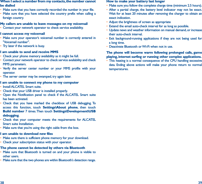 38 39When I select a number from my contacts, the number cannot be dialled• Make sure that you have correctly recorded the number in your file.• Make sure that you have selected the country prefix when calling a foreign country.My callers are unable to leave messages on my voicemail• Contact your network operator to check service availability.I cannot access my voicemail• Make sure your operator’s voicemail number is correctly entered in &quot;Voicemail number&quot;.• Try later if the network is busy.I am unable to send and receive MMS• Check your phone memory availability as it might be full.• Contact your network operator to check service availability and check MMS parameters.• Verify the server center number or your MMS profile with your operator.• The server center may be swamped, try again later.I am unable to connect my phone to my computer• Install ALCATEL Smart suite.• Check that your USB driver is installed properly.• Open the Notification panel to check if the ALCATEL Smart suite has been activated.• Check that you have marked the checkbox of USB debugging. To access this function, touch Settings\About phone, then touch Build number 7 times. Then touch Settings\Development\USB debugging.• Check that your computer meets the requirements for ALCATEL Smart suite Installation.• Make sure that you’re using the right cable from the box.I am unable to download new files• Make sure there is sufficient phone memory for your download.• Check your subscription status with your operator.The phone cannot be detected by others via Bluetooth• Make sure that Bluetooth is turned on and your phone is visible to other users.• Make sure that the two phones are within Bluetooth’s detection range.How to make your battery last longer• Make sure you follow the complete charge time (minimum 2.5 hours).• After a partial charge, the battery level indicator may not be exact. Wait for at least 20 minutes after removing the charger to obtain an exact indication.• Adjust the brightness of screen as appropriate• Extend the email auto-check interval for as long as possible.• Update news and weather information on manual demand, or increase their auto-check interval.• Exit background-running applications if they are not being used for a long time.• Deactivate Bluetooth or Wi-Fi when not in use.The phone will become warm following prolonged calls, game playing, internet surfing or running other complex applications� • This heating is a normal consequence of the CPU handling excessive data. Ending above actions will make your phone return to normal temperatures.