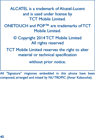 40ALCATEL is a trademark of Alcatel-Lucent and is used under license by  TCT Mobile Limited.ONETOUCH and POP™ are trademarks of TCT Mobile Limited.© Copyright 2014 TCT Mobile Limited All rights reservedTCT Mobile Limited reserves the right to alter material or technical specification without prior notice.All &quot;Signature&quot; ringtones embedded in this phone have been composed, arranged and mixed by NU TROPIC (Amar Kabouche).