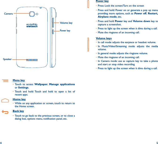 4 5Power key• Press: Lock the screen/Turn on the screen• Press and hold: Power on or generate a pop up menu providing more options, such as Power off, Restart, Airplane mode, etc.• Press and hold Power key and Volume down key to capture a screenshot.• Press to light up the screen when it dims during a call.• Mute the ringtone of an incoming call.Volume keys • In call mode: adjusts the earpiece or headset volume.• In Music/Video/Streaming mode: adjusts the media volume.• In general mode: adjusts the ringtone volume.• Mute the ringtone of an incoming call.• In Camera mode: use as capture key to take a photo and start or stop video recording.• Press to light up the screen when it dims during a call.Power keyCamera Volume keySpeakerMenu key• Touch to access Wallpaper,  Manage applications or Settings.• Touch and hold: Touch and hold to open a list of recent apps.Home key• While on any application or screen, touch to return to the Home screen.Back key• Touch to go back to the previous screen, or to close a dialog box, options menu, notification panel, etc.