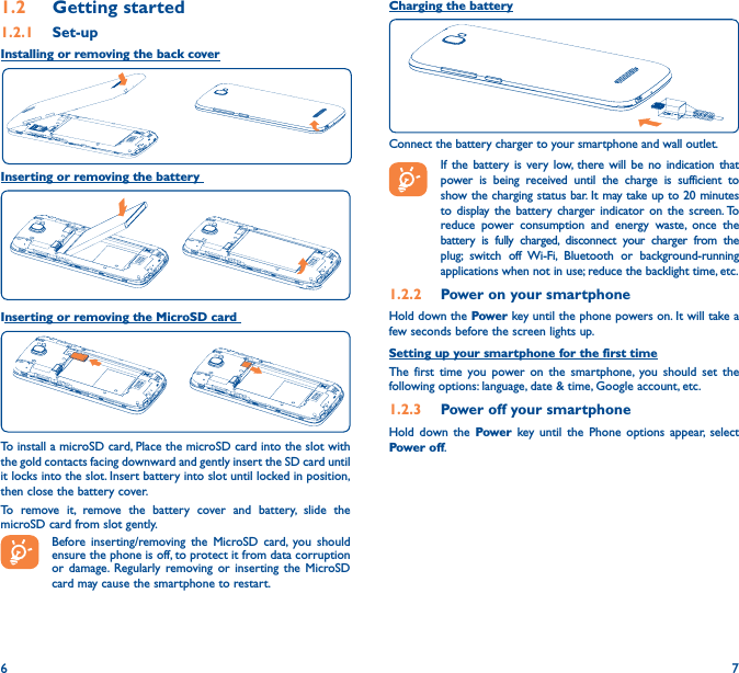 6 71�2  Getting started1�2�1  Set-upInstalling or removing the back coverInserting or removing the battery Inserting or removing the MicroSD cardTo install a microSD card, Place the microSD card into the slot with the gold contacts facing downward and gently insert the SD card until it locks into the slot. Insert battery into slot until locked in position, then close the battery cover.To remove it, remove the battery cover and battery, slide the microSD card from slot gently.Before inserting/removing the MicroSD card, you should ensure the phone is off, to protect it from data corruption or damage. Regularly removing or inserting the MicroSD card may cause the smartphone to restart.Charging the batteryConnect the battery charger to your smartphone and wall outlet.  If the battery is very low, there will be no indication that power is being received until the charge is sufficient to show the charging status bar. It may take up to 20 minutes to display the battery charger indicator on the screen. To reduce power consumption and energy waste, once the battery is fully charged, disconnect your charger from the plug; switch off Wi-Fi, Bluetooth or background-running applications when not in use; reduce the backlight time, etc.1�2�2  Power on your smartphoneHold down the Power key until the phone powers on. It will take a few seconds before the screen lights up.Setting up your smartphone for the first timeThe first time you power on the smartphone, you should set the following options: language, date &amp; time, Google account, etc.1�2�3  Power off your smartphoneHold down the Power  key until the Phone options appear, select Power off.