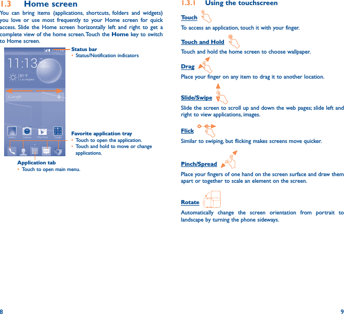 8 91�3  Home screenYou can bring items (applications, shortcuts, folders and widgets) you love or use most frequently to your Home screen for quick access. Slide the Home screen horizontally left and right to get a complete view of the home screen. Touch the Home key to switch to Home screen.Application tab• Touch to open main menu.Status bar• Status/Notification indicators Favorite application tray• Touch to open the application.• Touch and hold to move or change applications.1�3�1  Using the touchscreenTouch  To access an application, touch it with your finger.Touch and Hold  Touch and hold the home screen to choose wallpaper.Drag  Place your finger on any item to drag it to another location.Slide/Swipe  Slide the screen to scroll up and down the web pages; slide left and right to view applications, images.Flick  Similar to swiping, but flicking makes screens move quicker.Pinch/Spread  Place your fingers of one hand on the screen surface and draw them apart or together to scale an element on the screen.Rotate  Automatically change the screen orientation from portrait to landscape by turning the phone sideways.