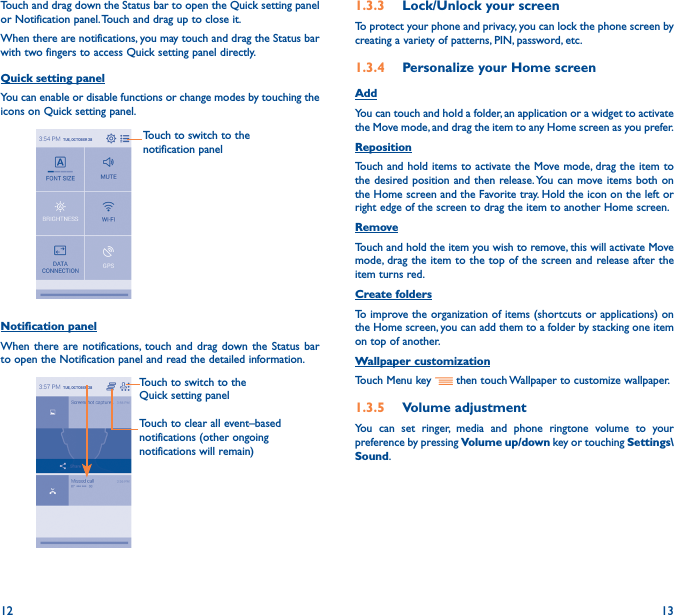 12 13Touch and drag down the Status bar to open the Quick setting panel or Notification panel. Touch and drag up to close it. When there are notifications, you may touch and drag the Status bar with two fingers to access Quick setting panel directly.Quick setting panelYou can enable or disable functions or change modes by touching the icons on Quick setting panel.Touch to switch to the notification panelNotification panelWhen there are notifications, touch and drag down the Status bar to open the Notification panel and read the detailed information. Touch to switch to the Quick setting panel Touch to clear all event–based notifications (other ongoing notifications will remain)1�3�3  Lock/Unlock your screenTo protect your phone and privacy, you can lock the phone screen by creating a variety of patterns, PIN, password, etc.1�3�4  Personalize your Home screenAddYou can touch and hold a folder, an application or a widget to activate the Move mode, and drag the item to any Home screen as you prefer.Reposition Touch and hold items to activate the Move mode, drag the item to the desired position and then release. You can move items both on the Home screen and the Favorite tray. Hold the icon on the left or right edge of the screen to drag the item to another Home screen. RemoveTouch and hold the item you wish to remove, this will activate Move mode, drag the item to the top of the screen and release after the item turns red. Create foldersTo improve the organization of items (shortcuts or applications) on the Home screen, you can add them to a folder by stacking one item on top of another. Wallpaper customizationTouch Menu key   then touch Wallpaper to customize wallpaper.1�3�5  Volume adjustmentYou can set ringer, media and phone ringtone volume to your preference by pressing Volume up/down key or touching Settings\Sound.
