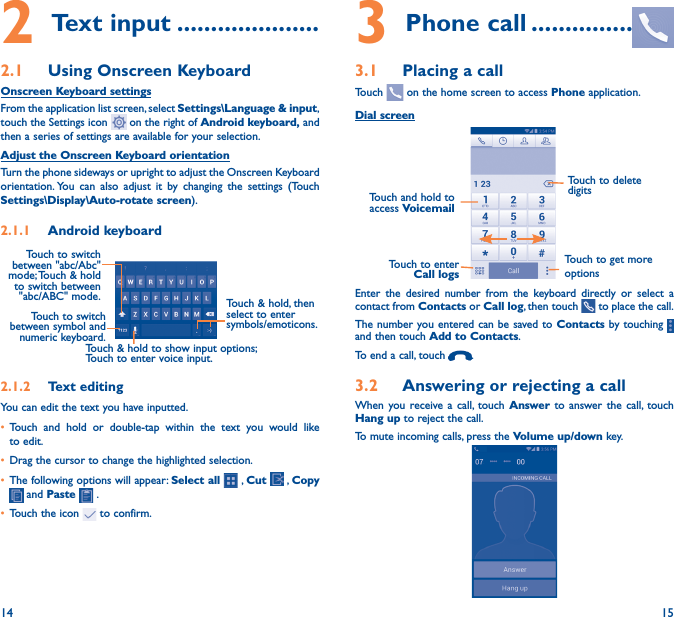 14 152 Text input ���������������������2�1  Using Onscreen KeyboardOnscreen Keyboard settingsFrom the application list screen, select Settings\Language &amp; input, touch the Settings icon   on the right of Android keyboard, and then a series of settings are available for your selection. Adjust the Onscreen Keyboard orientationTurn the phone sideways or upright to adjust the Onscreen Keyboard orientation. You can also adjust it by changing the settings (Touch      Settings\Display\Auto-rotate screen).2�1�1  Android keyboardTouch to switch between symbol and numeric keyboard.Touch &amp; hold, then select to enter symbols/emoticons.Touch &amp; hold to show input options;  Touch to enter voice input.Touch to switch  between &quot;abc/Abc&quot; mode; Touch &amp; hold to switch between &quot;abc/ABC&quot; mode.2�1�2  Text editingYou can edit the text you have inputted.• Touch and hold or double-tap within the text you would like to edit.• Drag the cursor to change the highlighted selection.• The following options will appear: Select all  , Cut   , Copy   and Paste   .• Touch the icon   to confirm.3 Phone call ���������������3�1  Placing a callTouch   on the home screen to access Phone application.Dial screenTouch and hold to access VoicemailTouch to delete digitsTouch to get more optionsTouch to enter Call logsEnter the desired number from the keyboard directly or select a contact from Contacts or Call log, then touch   to place the call. The number you entered can be saved to Contacts by touching   and then touch Add to Contacts.To end a call, touch  .3�2  Answering or rejecting a callWhen you receive a call, touch Answer to answer the call, touch Hang up to reject the call.To mute incoming calls, press the Volume up/down key.