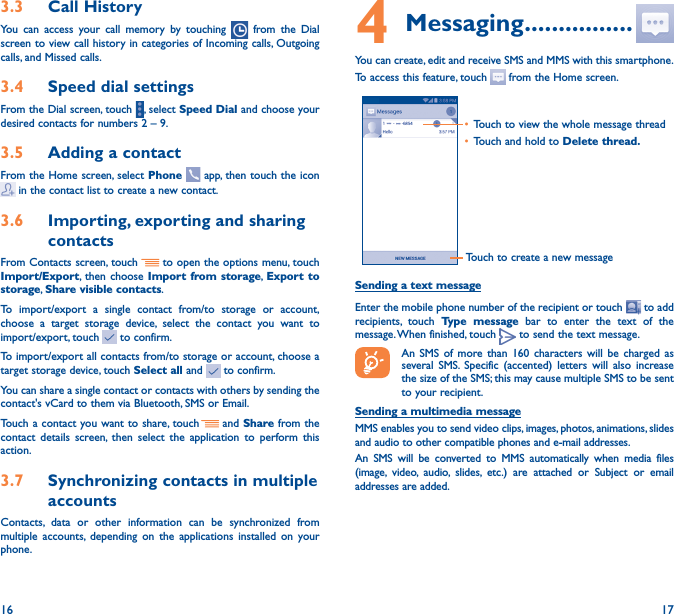 16 173�3  Call HistoryYou can access your call memory by touching   from the Dial screen to view call history in categories of Incoming calls, Outgoing calls, and Missed calls.3�4  Speed dial settingsFrom the Dial screen, touch  , select Speed Dial and choose your desired contacts for numbers 2 – 9.3�5  Adding a contactFrom the Home screen, select Phone   app, then touch the icon  in the contact list to create a new contact.3�6  Importing, exporting and sharing contactsFrom Contacts screen, touch     to open the options menu, touch Import/Export, then choose Import from storage, Export to storage, Share visible contacts.To import/export a single contact from/to storage or account, choose a target storage device, select the contact you want to import/export, touch   to confirm.To import/export all contacts from/to storage or account, choose a target storage device, touch Select all and   to confirm.You can share a single contact or contacts with others by sending the contact&apos;s vCard to them via Bluetooth, SMS or Email.Touch a contact you want to share, touch   and Share from the contact details screen, then select the application to perform this action. 3�7  Synchronizing contacts in multiple accountsContacts, data or other information can be synchronized from multiple accounts, depending on the applications installed on your phone.4 Messaging ����������������You can create, edit and receive SMS and MMS with this smartphone.To access this feature, touch   from the Home screen.Touch to create a new message• Touch to view the whole message thread• Touch and hold to Delete thread� Sending a text messageEnter the mobile phone number of the recipient or touch   to add recipients, touch Type message bar to enter the text of the message. When finished, touch   to send the text message. An SMS of more than 160 characters will be charged as several SMS. Specific (accented) letters will also increase the size of the SMS; this may cause multiple SMS to be sent to your recipient.Sending a multimedia messageMMS enables you to send video clips, images, photos, animations, slides and audio to other compatible phones and e-mail addresses. An SMS will be converted to MMS automatically when media files (image, video, audio, slides, etc.) are attached or Subject or email addresses are added.