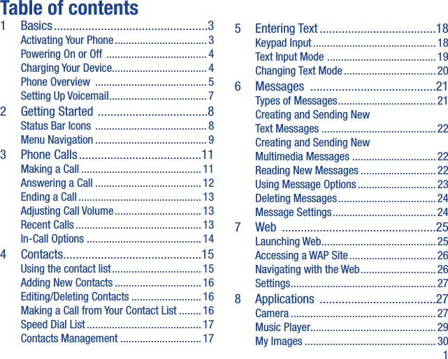 1Table of contents1 Basics .................................................3Activating Your Phone ................................. 3Powering On or Off  .................................... 4Charging Your Device ..................................4Phone Overview  ........................................5Setting Up Voicemail ...................................72  Getting Started  ...................................8Status Bar Icons  ........................................ 8Menu Navigation ........................................ 93 Phone Calls .......................................11Making a Call ...........................................11Answering a Call ...................................... 12Ending a Call ............................................ 13Adjusting Call Volume ............................... 13Recent Calls ............................................. 13In-Call Options  .........................................144 Contacts ............................................15Using the contact list ................................ 15Adding New Contacts ...............................16Editing/Deleting Contacts .........................16Making a Call from Your Contact List ........16Speed Dial List .........................................17Contacts Management .............................175 Entering Text .....................................18Keypad Input ............................................ 18Text Input Mode  ....................................... 19Changing Text Mode .................................206 Messages  ........................................21Types of Messages ................................... 21Creating and Sending New Text Messages ......................................... 22Creating and Sending New Multimedia Messages ..............................22Reading New Messages ........................... 22Using Message Options ............................23Deleting Messages ...................................24Message Settings ..................................... 247 Web  .................................................25Launching Web .........................................25Accessing a WAP Site ............................... 26Navigating with the Web ...........................26Settings ....................................................278 Applications  .....................................27Camera ....................................................27Music Player.............................................29My Images ............................................... 30