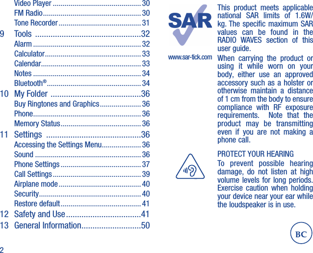 2Video Player ............................................. 30FM Radio ..................................................30Tone Recorder .......................................... 319  Tools  ................................................32Alarm ....................................................... 32Calculator ................................................. 33Calendar...................................................33Notes .......................................................34Bluetooth® ................................................3410 My Folder  .........................................36Buy Ringtones and Graphics ..................... 36Phone .......................................................36Memory Status ......................................... 3611 Settings  ...........................................36Accessing the Settings Menu .................... 36Sound ......................................................36Phone Settings ......................................... 37Call Settings .............................................39Airplane mode ..........................................40Security ....................................................40Restore default ......................................... 4112  Safety and Use ..................................4113 General Information ...........................50www.sar-tick.comThis product meets applicable national SAR limits of 1.6W/kg. The specific maximum SAR values can be found in the RADIO WAVES section of this user guide.When carrying the product or using it while worn on your body, either use an approved accessory such as a holster or otherwise maintain a distance of 1 cm from the body to ensure compliance with RF exposure requirements.  Note that the product may be transmitting even if you are not making a phone call.PROTECT YOUR HEARINGTo prevent possible hearing damage, do not listen at high volume levels for long periods. Exercise caution when holding your device near your ear while the loudspeaker is in use.