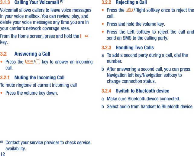 123.1.3  Calling Your Voicemail (1)Voicemail allows callers to leave voice messages in your voice mailbox. You can review, play, and delete your voice messages any time you are in your carrier&apos;s network coverage area. From the Home screen, press and hold the   key.3.2  Answering a Call•  Press  the   /   key to answer an incoming call.3.2.1  Muting the Incoming CallTo mute ringtone of current incoming call•  Press the volume key down.(1)  Contact your service provider to check service availability.3.2.2  Rejecting a Call•  Press the   / Right softkey once to reject the call.•  Press and hold the volume key.•  Press the Left softkey to reject the call and send an SMS to the calling party.3.2.3  Handling Two Callsa  To add a second party during a call, dial the number.b  After answering a second call, you can press Navigation left key/Navigation softkey to change connection status.3.2.4  Switch to Bluetooth devicea  Make sure Bluetooth device connected.b  Select audio from handset to Bluetooth device.