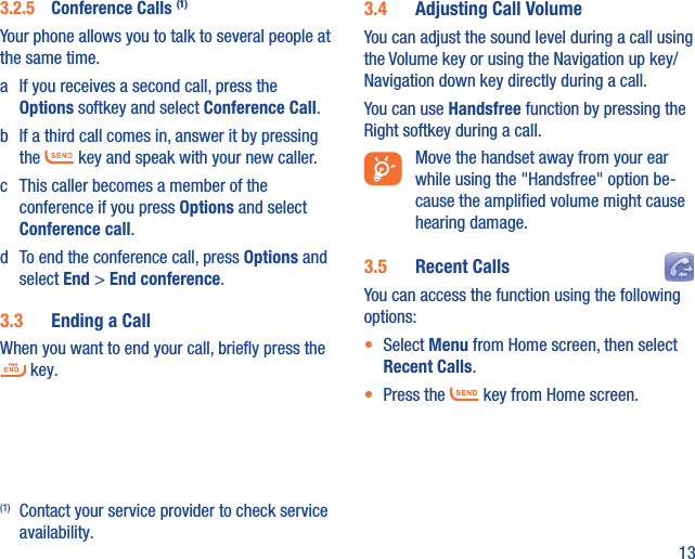 133.2.5  Conference Calls (1)Your phone allows you to talk to several people at the same time.a  If you receives a second call, press the Options softkey and select Conference Call. b  If a third call comes in, answer it by pressing the   key and speak with your new caller.c  This caller becomes a member of the conference if you press Options and select Conference call. d  To end the conference call, press Options and select End &gt; End conference.3.3  Ending a CallWhen you want to end your call, brieﬂy press the  key. (1)  Contact your service provider to check service availability.3.4  Adjusting Call VolumeYou can adjust the sound level during a call using the Volume key or using the Navigation up key/Navigation down key directly during a call.You can use Handsfree function by pressing the Right softkey during a call.  Move the handset away from your ear while using the &quot;Handsfree&quot; option be-cause the ampliﬁed volume might cause hearing damage.3.5  Recent Calls You can access the function using the following options:•  Select Menu from Home screen, then select Recent Calls.•  Press the   key from Home screen.