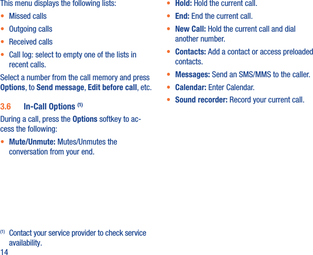 14This menu displays the following lists:•  Missed calls•  Outgoing calls•  Received calls•  Call log: select to empty one of the lists in recent calls.Select a number from the call memory and press Options, to Send message, Edit before call, etc.3.6  In-Call Options (1)During a call, press the Options softkey to ac-cess the following:•  Mute/Unmute: Mutes/Unmutes the conversation from your end.(1)  Contact your service provider to check service availability.•  Hold: Hold the current call.•  End: End the current call.•  New Call: Hold the current call and dial another number.•  Contacts: Add a contact or access preloaded contacts.•  Messages: Send an SMS/MMS to the caller.•  Calendar: Enter Calendar. •  Sound recorder: Record your current call.