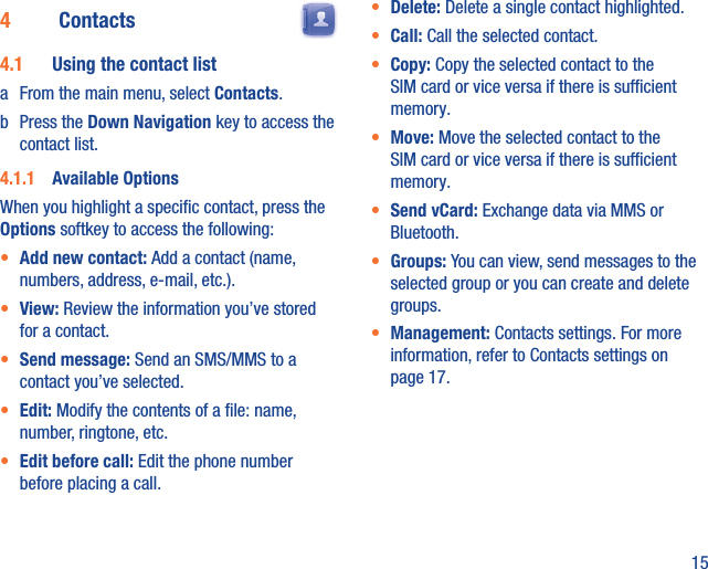 154  Contacts  4.1  Using the contact lista  From the main menu, select Contacts.b Press the Down Navigation key to access the contact list.4.1.1  Available OptionsWhen you highlight a speciﬁc contact, press the Options softkey to access the following:•  Add new contact: Add a contact (name, numbers, address, e-mail, etc.).•  View: Review the information you’ve stored for a contact.•  Send message: Send an SMS/MMS to a contact you’ve selected.•  Edit: Modify the contents of a ﬁle: name, number, ringtone, etc.•  Edit before call: Edit the phone number before placing a call.•  Delete: Delete a single contact highlighted. •  Call: Call the selected contact.•  Copy: Copy the selected contact to the SIM card or vice versa if there is sufﬁcient memory.•  Move: Move the selected contact to the SIM card or vice versa if there is sufﬁcient memory.•  Send vCard: Exchange data via MMS or Bluetooth.•  Groups: You can view, send messages to the selected group or you can create and delete groups.•  Management: Contacts settings. For more information, refer to Contacts settings on page 17.