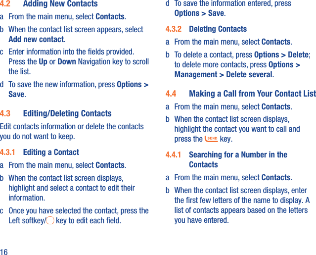 164.2  Adding New Contactsa  From the main menu, select Contacts.b  When the contact list screen appears, select Add new contact.c  Enter information into the ﬁelds provided. Press the Up or Down Navigation key to scroll the list.d  To save the new information, press Options &gt; Save. 4.3  Editing/Deleting ContactsEdit contacts information or delete the contacts you do not want to keep.4.3.1  Editing a Contacta  From the main menu, select Contacts.b  When the contact list screen displays, highlight and select a contact to edit their information.c  Once you have selected the contact, press the Left softkey/  key to edit each ﬁeld.d  To save the information entered, press Options &gt; Save.4.3.2  Deleting Contactsa  From the main menu, select Contacts.b  To delete a contact, press Options &gt; Delete; to delete more contacts, press Options &gt; Management &gt; Delete several.4.4  Making a Call from Your Contact Lista  From the main menu, select Contacts.b  When the contact list screen displays, highlight the contact you want to call and press the   key.4.4.1  Searching for a Number in the Contactsa  From the main menu, select Contacts.b  When the contact list screen displays, enter the ﬁrst few letters of the name to display. A list of contacts appears based on the letters you have entered.