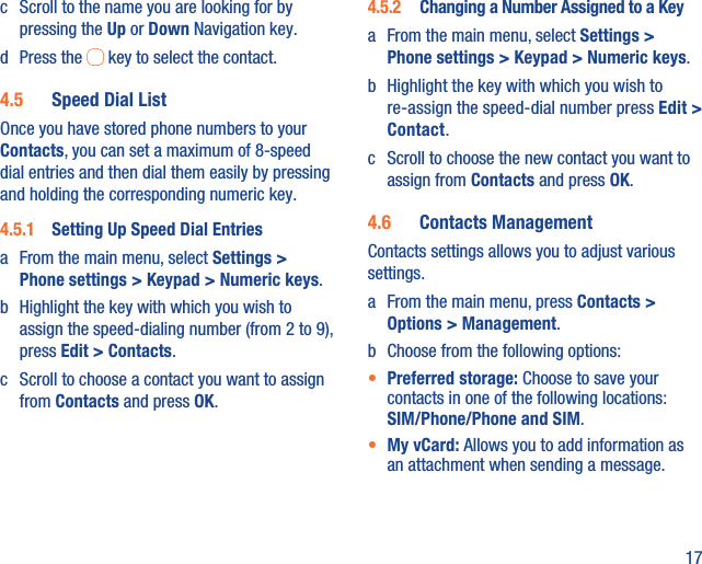 17c  Scroll to the name you are looking for by pressing the Up or Down Navigation key.d Press the   key to select the contact.4.5  Speed Dial ListOnce you have stored phone numbers to your Contacts, you can set a maximum of 8-speed dial entries and then dial them easily by pressing and holding the corresponding numeric key.4.5.1  Setting Up Speed Dial Entriesa  From the main menu, select Settings &gt; Phone settings &gt; Keypad &gt; Numeric keys.b  Highlight the key with which you wish to assign the speed-dialing number (from 2 to 9), press Edit &gt; Contacts. c  Scroll to choose a contact you want to assign from Contacts and press OK.4.5.2  Changing a Number Assigned to a Keya  From the main menu, select Settings &gt; Phone settings &gt; Keypad &gt; Numeric keys.b  Highlight the key with which you wish to re-assign the speed-dial number press Edit &gt; Contact. c  Scroll to choose the new contact you want to assign from Contacts and press OK.4.6  Contacts ManagementContacts settings allows you to adjust various settings.a  From the main menu, press Contacts &gt; Options &gt; Management.b  Choose from the following options:•  Preferred storage: Choose to save your contacts in one of the following locations: SIM/Phone/Phone and SIM.•  My vCard: Allows you to add information as an attachment when sending a message.