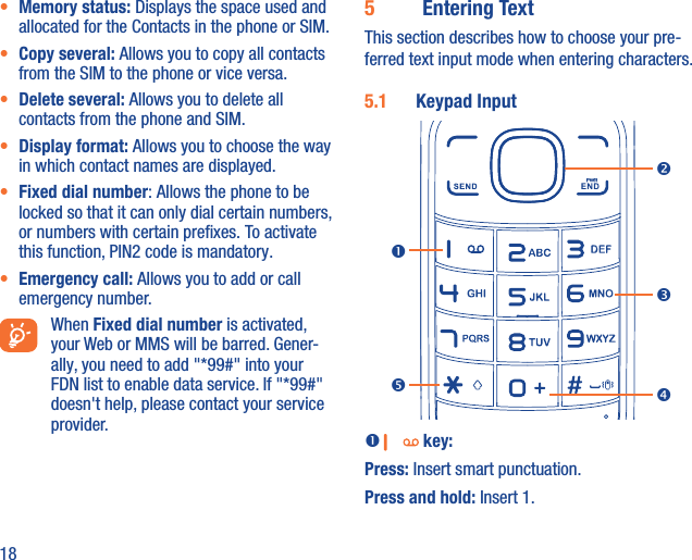 18•  Memory status: Displays the space used and allocated for the Contacts in the phone or SIM.•  Copy several: Allows you to copy all contacts from the SIM to the phone or vice versa.•  Delete several: Allows you to delete all contacts from the phone and SIM.•  Display format: Allows you to choose the way in which contact names are displayed.•  Fixed dial number: Allows the phone to be locked so that it can only dial certain numbers, or numbers with certain preﬁxes. To activate this function, PIN2 code is mandatory.•  Emergency call: Allows you to add or call emergency number. When Fixed dial number is activated, your Web or MMS will be barred. Gener-ally, you need to add &quot;*99#&quot; into your FDN list to enable data service. If &quot;*99#&quot; doesn&apos;t help, please contact your service provider.5  Entering TextThis section describes how to choose your pre-ferred text input mode when entering characters.5.1  Keypad Input   key:Press: Insert smart punctuation.Press and hold: Insert 1. 
