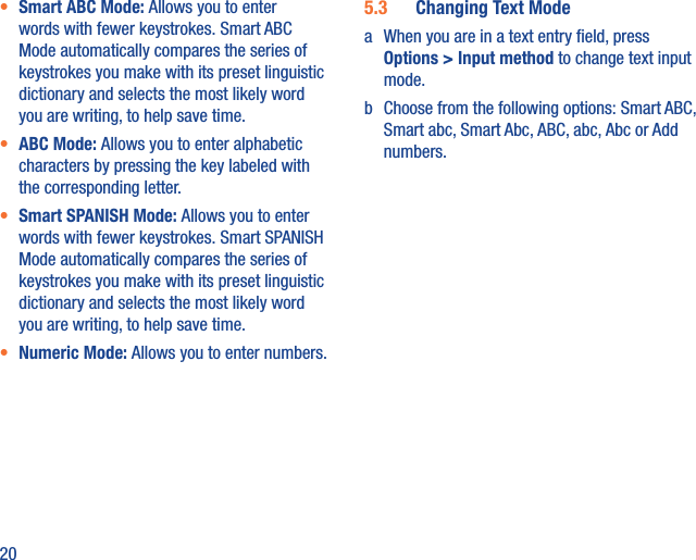 20•  Smart ABC Mode: Allows you to enter words with fewer keystrokes. Smart ABC Mode automatically compares the series of keystrokes you make with its preset linguistic dictionary and selects the most likely word you are writing, to help save time.•  ABC Mode: Allows you to enter alphabetic characters by pressing the key labeled with the corresponding letter.•  Smart SPANISH Mode: Allows you to enter words with fewer keystrokes. Smart SPANISH Mode automatically compares the series of keystrokes you make with its preset linguistic dictionary and selects the most likely word you are writing, to help save time.•  Numeric Mode: Allows you to enter numbers.5.3  Changing Text Modea  When you are in a text entry ﬁeld, press Options &gt; Input method to change text input mode.b  Choose from the following options: Smart ABC, Smart abc, Smart Abc, ABC, abc, Abc or Add numbers.