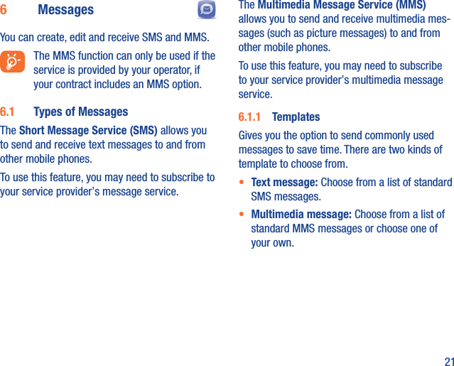 216  Messages  You can create, edit and receive SMS and MMS.  The MMS function can only be used if the service is provided by your operator, if your contract includes an MMS option.6.1  Types of MessagesThe Short Message Service (SMS) allows you to send and receive text messages to and from other mobile phones.To use this feature, you may need to subscribe to your service provider’s message service.The Multimedia Message Service (MMS) allows you to send and receive multimedia mes-sages (such as picture messages) to and from other mobile phones.To use this feature, you may need to subscribe to your service provider’s multimedia message service.6.1.1  TemplatesGives you the option to send commonly used messages to save time. There are two kinds of template to choose from.•  Text message: Choose from a list of standard SMS messages.•  Multimedia message: Choose from a list of standard MMS messages or choose one of your own.