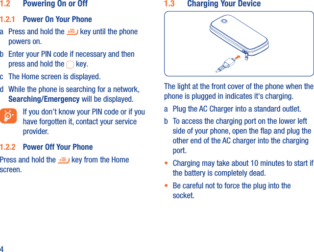 41.2  Powering On or Off 1.2.1  Power On Your Phonea  Press and hold the   key until the phone powers on.b  Enter your PIN code if necessary and then press and hold the   key. c  The Home screen is displayed.d  While the phone is searching for a network, Searching/Emergency will be displayed.  If you don’t know your PIN code or if you have forgotten it, contact your service provider. 1.2.2  Power Off Your PhonePress and hold the   key from the Home screen.1.3  Charging Your DeviceThe light at the front cover of the phone when the phone is plugged in indicates it&apos;s charging.a  Plug the AC Charger into a standard outlet.b  To access the charging port on the lower left side of your phone, open the ﬂap and plug the other end of the AC charger into the charging port. •  Charging may take about 10 minutes to start if the battery is completely dead.•  Be careful not to force the plug into the socket.