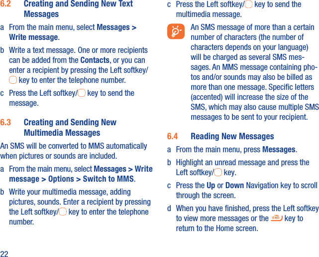 226.2  Creating and Sending New Text Messagesa  From the main menu, select Messages &gt; Write message.b  Write a text message. One or more recipients can be added from the Contacts, or you can enter a recipient by pressing the Left softkey/ key to enter the telephone number. c  Press the Left softkey/  key to send the message.6.3  Creating and Sending New Multimedia MessagesAn SMS will be converted to MMS automatically when pictures or sounds are included.a  From the main menu, select Messages &gt; Write message &gt; Options &gt; Switch to MMS.b  Write your multimedia message, adding pictures, sounds. Enter a recipient by pressing the Left softkey/  key to enter the telephone number.c  Press the Left softkey/  key to send the multimedia message.  An SMS message of more than a certain number of characters (the number of characters depends on your language) will be charged as several SMS mes-sages. An MMS message containing pho-tos and/or sounds may also be billed as more than one message. Speciﬁc letters (accented) will increase the size of the SMS, which may also cause multiple SMS messages to be sent to your recipient.6.4  Reading New Messagesa  From the main menu, press Messages.b  Highlight an unread message and press the Left softkey/  key.c Press the Up or Down Navigation key to scroll through the screen.d  When you have ﬁnished, press the Left softkey to view more messages or the   key to return to the Home screen.