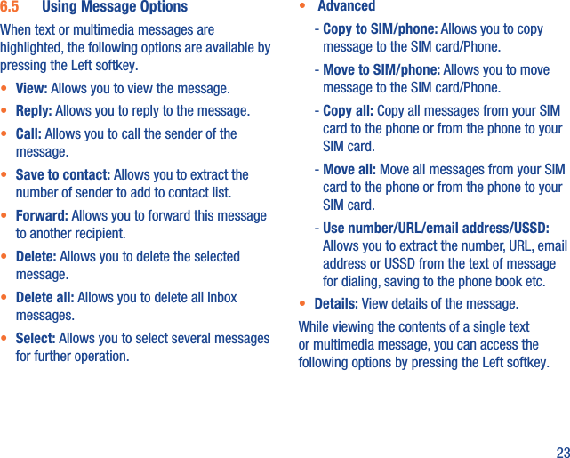 236.5  Using Message OptionsWhen text or multimedia messages are highlighted, the following options are available by pressing the Left softkey.•  View: Allows you to view the message.•  Reply: Allows you to reply to the message.•  Call: Allows you to call the sender of the message.•  Save to contact: Allows you to extract the number of sender to add to contact list.•  Forward: Allows you to forward this message to another recipient.•  Delete: Allows you to delete the selected message.•  Delete all: Allows you to delete all Inbox messages.•  Select: Allows you to select several messages for further operation.•   Advanced -  Copy to SIM/phone: Allows you to copy message to the SIM card/Phone. -  Move to SIM/phone: Allows you to move message to the SIM card/Phone. -  Copy  all: Copy all messages from your SIM card to the phone or from the phone to your SIM card. -  Move  all: Move all messages from your SIM card to the phone or from the phone to your SIM card.  -  Use number/URL/email address/USSD: Allows you to extract the number, URL, email address or USSD from the text of message for dialing, saving to the phone book etc.•  Details: View details of the message.While viewing the contents of a single text or multimedia message, you can access the following options by pressing the Left softkey.