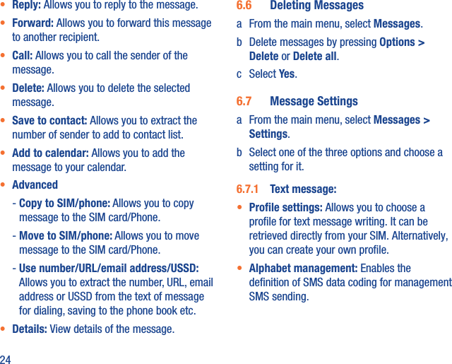 24•  Reply: Allows you to reply to the message.•  Forward: Allows you to forward this message to another recipient.•  Call: Allows you to call the sender of the message.•  Delete: Allows you to delete the selected message.•  Save to contact: Allows you to extract the number of sender to add to contact list.•  Add to calendar: Allows you to add the message to your calendar.•  Advanced -  Copy to SIM/phone: Allows you to copy message to the SIM card/Phone. -  Move to SIM/phone: Allows you to move message to the SIM card/Phone. -  Use number/URL/email address/USSD: Allows you to extract the number, URL, email address or USSD from the text of message for dialing, saving to the phone book etc.•  Details: View details of the message.6.6  Deleting Messagesa  From the main menu, select Messages.b  Delete messages by pressing Options &gt; Delete or Delete all.c Select Yes.6.7  Message Settingsa  From the main menu, select Messages &gt; Settings.b  Select one of the three options and choose a setting for it.6.7.1  Text message: •  Proﬁle settings: Allows you to choose a proﬁle for text message writing. It can be retrieved directly from your SIM. Alternatively, you can create your own proﬁle.•  Alphabet management: Enables the deﬁnition of SMS data coding for management SMS sending.