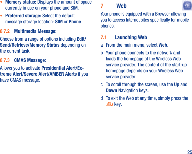 25•  Memory status: Displays the amount of space currently in use on your phone and SIM.•  Preferred storage: Select the default message storage location: SIM or Phone.6.7.2  Multimedia Message:Choose from a range of options including Edit/Send/Retrieve/Memory Status depending on the current task.6.7.3  CMAS Message:Allows you to activate Presidential Alert/Ex-treme Alert/Severe Alert/AMBER Alerts if you have CMAS message.7  Web  Your phone is equipped with a Browser allowing you to access Internet sites speciﬁcally for mobile phones.7.1  Launching Weba  From the main menu, select Web.b  Your phone connects to the network and loads the homepage of the Wireless Web service provider. The content of the start-up homepage depends on your Wireless Web service provider.c  To scroll through the screen, use the Up and Down Navigation keys.d  To exit the Web at any time, simply press the  key.