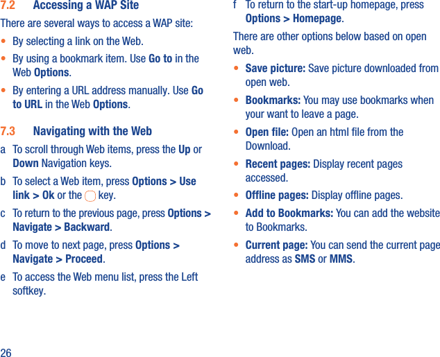 267.2  Accessing a WAP SiteThere are several ways to access a WAP site:•  By selecting a link on the Web.•  By using a bookmark item. Use Go to in the Web Options. •  By entering a URL address manually. Use Go to URL in the Web Options.7.3  Navigating with the Weba  To scroll through Web items, press the Up or Down Navigation keys.b  To select a Web item, press Options &gt; Use link &gt; Ok or the   key.c  To return to the previous page, press Options &gt; Navigate &gt; Backward.d  To move to next page, press Options &gt; Navigate &gt; Proceed.e  To access the Web menu list, press the Left softkey.f  To return to the start-up homepage, press Options &gt; Homepage.There are other options below based on open web.•  Save picture: Save picture downloaded from open web.•  Bookmarks: You may use bookmarks when your want to leave a page.•  Open ﬁle: Open an html ﬁle from the Download.•  Recent pages: Display recent pages accessed.•  Ofﬂine pages: Display ofﬂine pages.•  Add to Bookmarks: You can add the website to Bookmarks.•  Current page: You can send the current page address as SMS or MMS. 