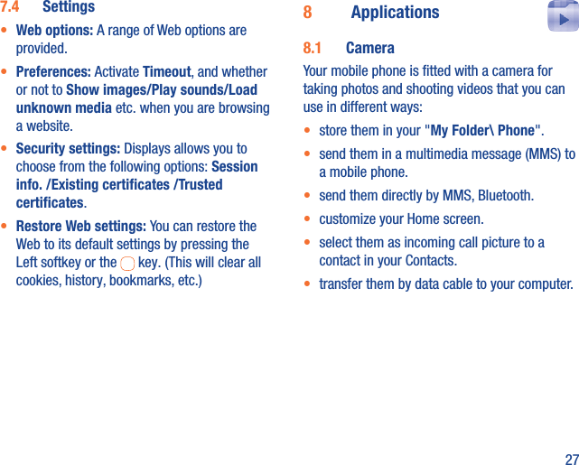 277.4  Settings•  Web options: A range of Web options are provided.•  Preferences: Activate Timeout, and whether or not to Show images/Play sounds/Load unknown media etc. when you are browsing a website.•  Security settings: Displays allows you to choose from the following options: Session info. /Existing certiﬁcates /Trusted certiﬁcates.•  Restore Web settings: You can restore the Web to its default settings by pressing the Left softkey or the   key. (This will clear all cookies, history, bookmarks, etc.)8  Applications  8.1  CameraYour mobile phone is ﬁtted with a camera for taking photos and shooting videos that you can use in different ways:•  store them in your &quot;My Folder\ Phone&quot;.•  send them in a multimedia message (MMS) to a mobile phone.•  send them directly by MMS, Bluetooth.•  customize your Home screen.•  select them as incoming call picture to a contact in your Contacts.•  transfer them by data cable to your computer.