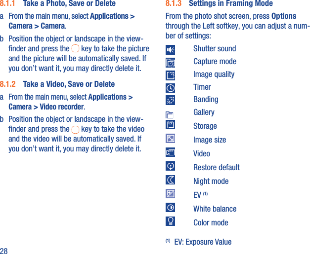 288.1.1  Take a Photo, Save or Deletea  From the main menu, select Applications &gt; Camera &gt; Camera.b  Position the object or landscape in the view-ﬁnder and press the   key to take the picture and the picture will be automatically saved. If you don’t want it, you may directly delete it.8.1.2  Take a Video, Save or Deletea From the main menu, select Applications &gt; Camera &gt; Video recorder.b  Position the object or landscape in the view-ﬁnder and press the   key to take the video and the video will be automatically saved. If you don’t want it, you may directly delete it.8.1.3  Settings in Framing ModeFrom the photo shot screen, press Options through the Left softkey, you can adjust a num-ber of settings: Shutter sound Capture mode Image quality Timer Banding Gallery Storage Image size Video Restore default Night mode EV (1) White balance Color mode(1) EV: Exposure Value 