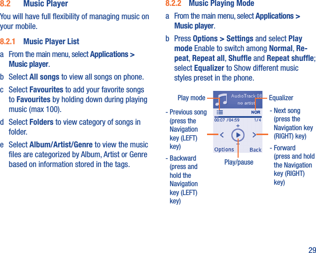 298.2  Music PlayerYou will have full ﬂexibility of managing music on your mobile.8.2.1  Music Player Lista  From the main menu, select Applications &gt; Music player.b Select All songs to view all songs on phone.c Select Favourites to add your favorite songs to Favourites by holding down during playing music (max 100).d Select Folders to view category of songs in folder.e Select Album/Artist/Genre to view the music ﬁles are categorized by Album, Artist or Genre based on information stored in the tags.8.2.2  Music Playing Modea  From the main menu, select Applications &gt; Music player.b Press Options &gt; Settings and select Play mode Enable to switch among Normal, Re-peat, Repeat all, Shufﬂe and Repeat shufﬂe; select Equalizer to Show different music styles preset in the phone.Play/pause-  Previous song (press the Navigation key (LEFT) key)-  Backward (press and hold the Navigation key (LEFT) key)Play mode Equalizer-  Next song (press the Navigation key (RIGHT) key)-  Forward (press and hold the Navigation key (RIGHT) key)