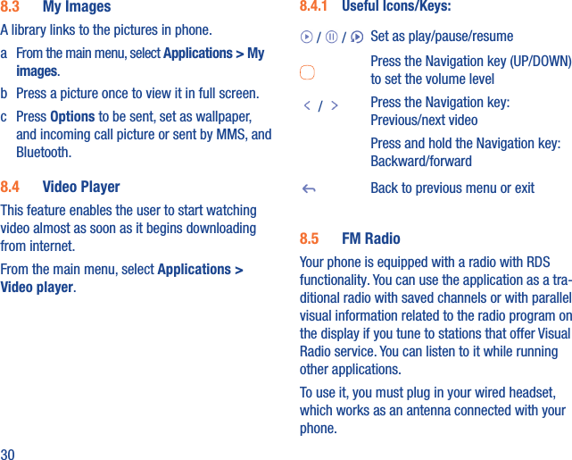 308.3  My ImagesA library links to the pictures in phone. a  From the main menu, select Applications &gt; My images.b  Press a picture once to view it in full screen.c Press Options to be sent, set as wallpaper, and incoming call picture or sent by MMS, and Bluetooth.8.4  Video PlayerThis feature enables the user to start watching video almost as soon as it begins downloading from internet.From the main menu, select Applications &gt; Video player.8.4.1  Useful Icons/Keys: /   /  Set as play/pause/resumePress the Navigation key (UP/DOWN) to set the volume level /  Press the Navigation key: Previous/next videoPress and hold the Navigation key: Backward/forwardBack to previous menu or exit8.5  FM RadioYour phone is equipped with a radio with RDS functionality. You can use the application as a tra-ditional radio with saved channels or with parallel visual information related to the radio program on the display if you tune to stations that offer Visual Radio service. You can listen to it while running other applications.To use it, you must plug in your wired headset, which works as an antenna connected with your phone.