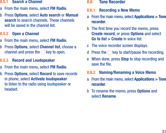 318.5.1  Search a Channela  From the main menu, select FM Radio.b Press Options, select Auto search or Manual search to search channels. These channels will be saved in the channel list.8.5.2  Open a Channela  From the main menu, select FM Radio.b Press Options, select Channel list, choose a channel and press the   key to open.8.5.3  Record and Loudspeakera  From the main menu, select FM Radio.b Press Options, select Record to save records in phone; select Activate loudspeaker to listen to the radio using loudspeaker or headset.8.6  Tone Recorder8.6.1  Recording a New Memoa  From the main menu, select Applications &gt; Tone recorder.b  The ﬁrst time you record the memo, press Create record, or press Options and select Go to list &gt; Create in voice list.c  The voice recorder screen displays. d Press the   key to start/pause the recording.e  When done, press Stop to stop recording and save the ﬁle.8.6.2  Naming/Renaming a Voice Memoa  From the main menu, select Applications &gt; Tone recorder. b  To rename the memo, press Options and select Rename.