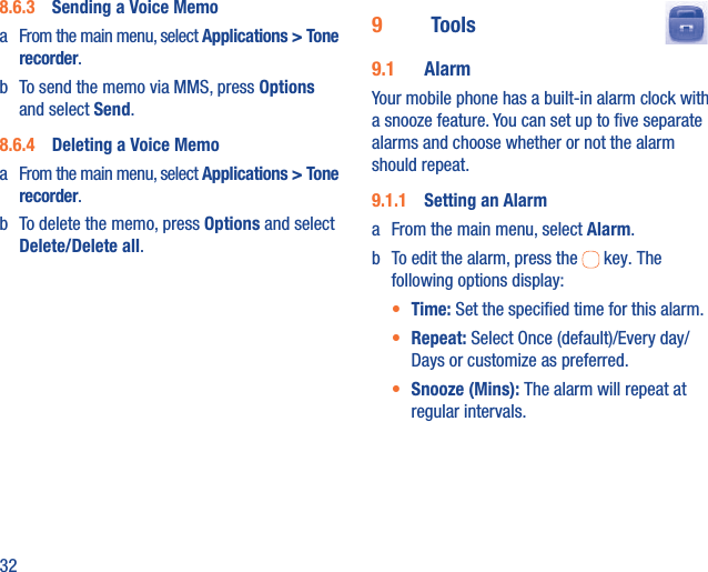 328.6.3  Sending a Voice Memoa  From the main menu, select Applications &gt; Tone recorder. b  To send the memo via MMS, press Options and select Send.8.6.4  Deleting a Voice Memoa  From the main menu, select Applications &gt; Tone recorder. b  To delete the memo, press Options and select Delete/Delete all.9   Tools  9.1  AlarmYour mobile phone has a built-in alarm clock with a snooze feature. You can set up to ﬁve separate alarms and choose whether or not the alarm should repeat.9.1.1  Setting an Alarma  From the main menu, select Alarm.b  To edit the alarm, press the   key. The following options display:•  Time: Set the speciﬁed time for this alarm.•  Repeat: Select Once (default)/Every day/Days or customize as preferred.•  Snooze (Mins): The alarm will repeat at regular intervals.