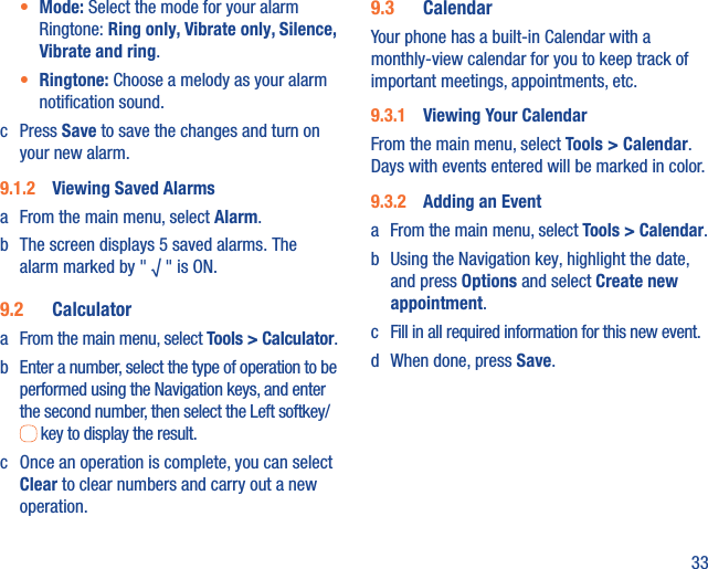 33•  Mode: Select the mode for your alarm Ringtone: Ring only, Vibrate only, Silence, Vibrate and ring.•  Ringtone: Choose a melody as your alarm notiﬁcation sound.c Press Save to save the changes and turn on your new alarm.9.1.2  Viewing Saved Alarmsa  From the main menu, select Alarm. b  The screen displays 5 saved alarms. The alarm marked by &quot; √ &quot; is ON.9.2  Calculatora  From the main menu, select Tools &gt; Calculator.b  Enter a number, select the type of operation to be performed using the Navigation keys, and enter the second number, then select the Left softkey/ key to display the result.c  Once an operation is complete, you can select Clear to clear numbers and carry out a new operation.9.3  CalendarYour phone has a built-in Calendar with a monthly-view calendar for you to keep track of important meetings, appointments, etc. 9.3.1  Viewing Your CalendarFrom the main menu, select Tools &gt; Calendar. Days with events entered will be marked in color.9.3.2  Adding an Eventa  From the main menu, select Tools &gt; Calendar.b  Using the Navigation key, highlight the date, and press Options and select Create new appointment.c  Fill in all required information for this new event.d  When done, press Save.