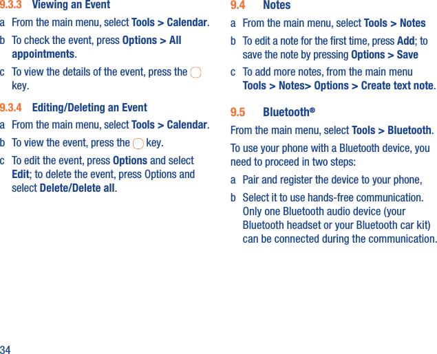 349.3.3  Viewing an Eventa  From the main menu, select Tools &gt; Calendar.b  To check the event, press Options &gt; All appointments.c  To view the details of the event, press the   key.9.3.4  Editing/Deleting an Eventa  From the main menu, select Tools &gt; Calendar.b  To view the event, press the   key.c  To edit the event, press Options and select Edit; to delete the event, press Options and select Delete/Delete all.9.4  Notesa  From the main menu, select Tools &gt; Notesb  To edit a note for the ﬁrst time, press Add; to save the note by pressing Options &gt; Savec  To add more notes, from the main menu Tools &gt; Notes&gt; Options &gt; Create text note.9.5  Bluetooth®From the main menu, select Tools &gt; Bluetooth.To use your phone with a Bluetooth device, you need to proceed in two steps:a  Pair and register the device to your phone,b  Select it to use hands-free communication. Only one Bluetooth audio device (your Bluetooth headset or your Bluetooth car kit) can be connected during the communication.