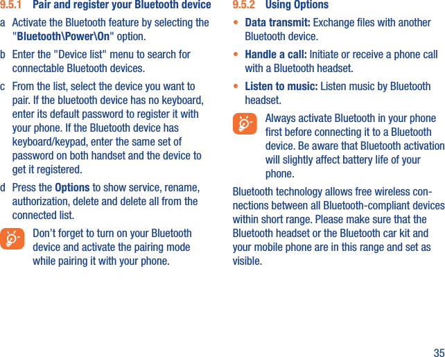 359.5.1  Pair and register your Bluetooth devicea  Activate the Bluetooth feature by selecting the &quot;Bluetooth\Power\On&quot; option.b  Enter the &quot;Device list&quot; menu to search for connectable Bluetooth devices.c  From the list, select the device you want to pair. If the bluetooth device has no keyboard, enter its default password to register it with your phone. If the Bluetooth device has keyboard/keypad, enter the same set of password on both handset and the device to get it registered.d Press the Options to show service, rename, authorization, delete and delete all from the connected list.  Don’t forget to turn on your Bluetooth device and activate the pairing mode while pairing it with your phone.9.5.2  Using Options•  Data transmit: Exchange ﬁles with another Bluetooth device.•  Handle a call: Initiate or receive a phone call with a Bluetooth headset.•  Listen to music: Listen music by Bluetooth headset.  Always activate Bluetooth in your phone ﬁrst before connecting it to a Bluetooth device. Be aware that Bluetooth activation will slightly affect battery life of your phone.Bluetooth technology allows free wireless con-nections between all Bluetooth-compliant devices within short range. Please make sure that the Bluetooth headset or the Bluetooth car kit and your mobile phone are in this range and set as visible.