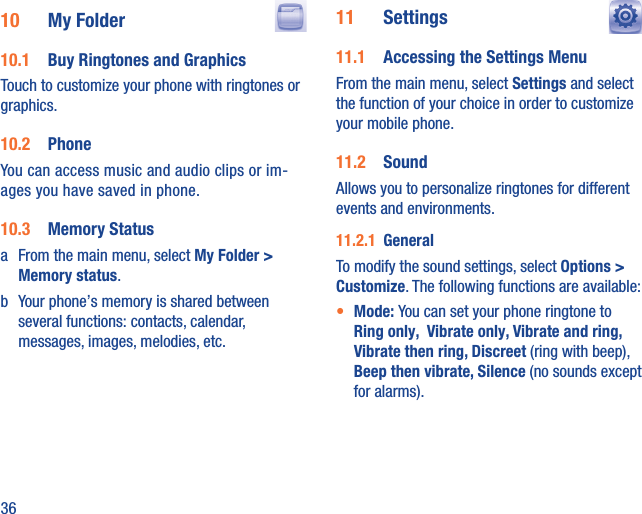 3610  My Folder  10.1  Buy Ringtones and GraphicsTouch to customize your phone with ringtones or graphics.10.2  PhoneYou can access music and audio clips or im-ages you have saved in phone.10.3  Memory Statusa  From the main menu, select My Folder &gt; Memory status. b  Your phone’s memory is shared between several functions: contacts, calendar, messages, images, melodies, etc.11  Settings  11.1  Accessing the Settings MenuFrom the main menu, select Settings and select the function of your choice in order to customize your mobile phone.11.2  SoundAllows you to personalize ringtones for different events and environments.11.2.1  GeneralTo modify the sound settings, select Options &gt; Customize. The following functions are available:•  Mode: You can set your phone ringtone to Ring only,  Vibrate only, Vibrate and ring, Vibrate then ring, Discreet (ring with beep),  Beep then vibrate, Silence (no sounds except for alarms).