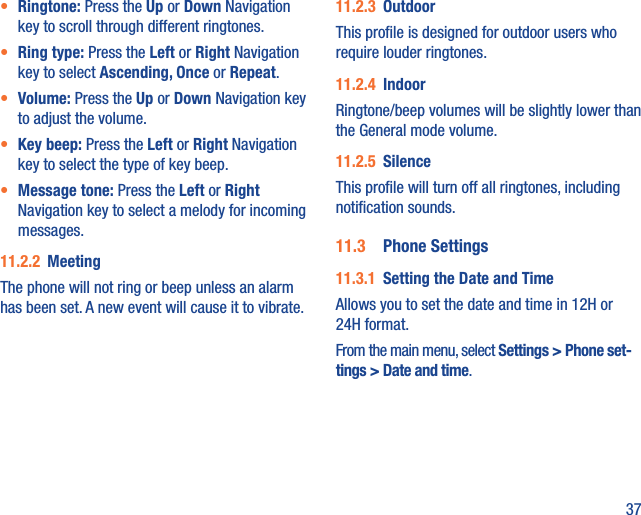 37•  Ringtone: Press the Up or Down Navigation key to scroll through different ringtones.•  Ring type: Press the Left or Right Navigation key to select Ascending, Once or Repeat.•  Volume: Press the Up or Down Navigation key to adjust the volume.•  Key beep: Press the Left or Right Navigation key to select the type of key beep.•  Message tone: Press the Left or Right Navigation key to select a melody for incoming messages.11.2.2  MeetingThe phone will not ring or beep unless an alarm has been set. A new event will cause it to vibrate.11.2.3  OutdoorThis proﬁle is designed for outdoor users who require louder ringtones.11.2.4  IndoorRingtone/beep volumes will be slightly lower than the General mode volume.11.2.5  SilenceThis proﬁle will turn off all ringtones, including notiﬁcation sounds.11.3  Phone Settings11.3.1  Setting the Date and TimeAllows you to set the date and time in 12H or 24H format.From the main menu, select Settings &gt; Phone set-tings &gt; Date and time.