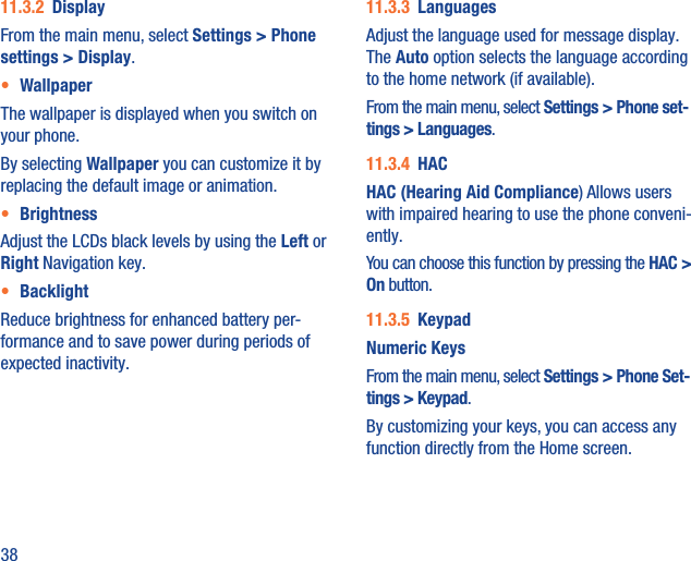 3811.3.2  DisplayFrom the main menu, select Settings &gt; Phone settings &gt; Display.•  WallpaperThe wallpaper is displayed when you switch on your phone.By selecting Wallpaper you can customize it by replacing the default image or animation.•  BrightnessAdjust the LCDs black levels by using the Left or Right Navigation key.•  BacklightReduce brightness for enhanced battery per-formance and to save power during periods of expected inactivity.11.3.3  LanguagesAdjust the language used for message display. The Auto option selects the language according to the home network (if available).From the main menu, select Settings &gt; Phone set-tings &gt; Languages.11.3.4  HACHAC (Hearing Aid Compliance) Allows users with impaired hearing to use the phone conveni-ently.You can choose this function by pressing the HAC &gt; On button.11.3.5  KeypadNumeric KeysFrom the main menu, select Settings &gt; Phone Set-tings &gt; Keypad.By customizing your keys, you can access any function directly from the Home screen.