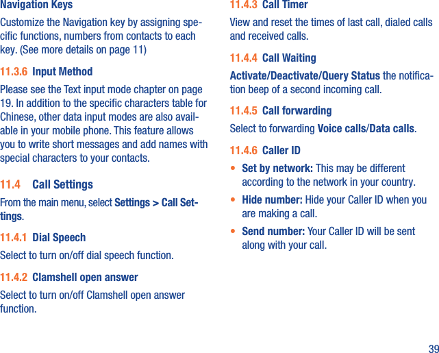 39Navigation KeysCustomize the Navigation key by assigning spe-ciﬁc functions, numbers from contacts to each key. (See more details on page 11)11.3.6  Input MethodPlease see the Text input mode chapter on page 19. In addition to the speciﬁc characters table for Chinese, other data input modes are also avail-able in your mobile phone. This feature allows you to write short messages and add names with special characters to your contacts.11.4  Call SettingsFrom the main menu, select Settings &gt; Call Set-tings.11.4.1  Dial SpeechSelect to turn on/off dial speech function.11.4.2  Clamshell open answerSelect to turn on/off Clamshell open answer function.11.4.3  Call TimerView and reset the times of last call, dialed calls and received calls. 11.4.4  Call WaitingActivate/Deactivate/Query Status the notiﬁca-tion beep of a second incoming call.11.4.5  Call forwardingSelect to forwarding Voice calls/Data calls.11.4.6  Caller ID•  Set by network: This may be different according to the network in your country.•  Hide number: Hide your Caller ID when you are making a call.•  Send number: Your Caller ID will be sent along with your call.