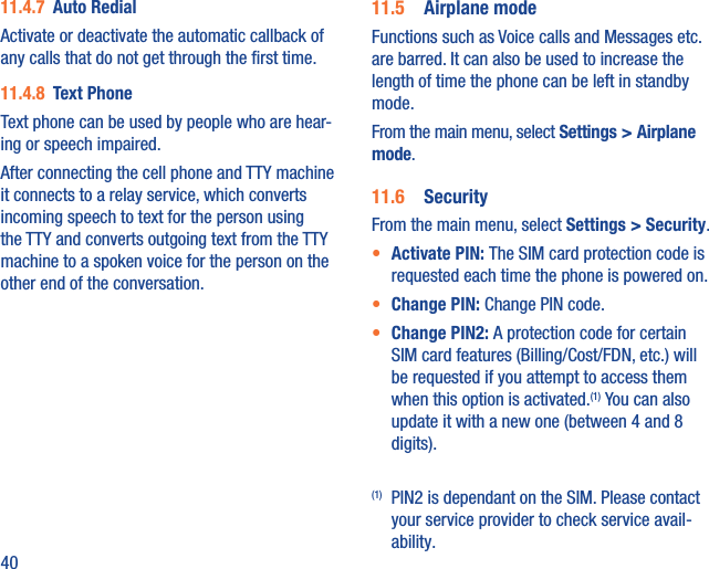 4011.4.7  Auto RedialActivate or deactivate the automatic callback of any calls that do not get through the ﬁrst time.11.4.8  Text PhoneText phone can be used by people who are hear-ing or speech impaired.After connecting the cell phone and TTY machine it connects to a relay service, which converts incoming speech to text for the person using the TTY and converts outgoing text from the TTY machine to a spoken voice for the person on the other end of the conversation.11.5  Airplane modeFunctions such as Voice calls and Messages etc. are barred. It can also be used to increase the length of time the phone can be left in standby mode.From the main menu, select Settings &gt; Airplane mode.11.6  SecurityFrom the main menu, select Settings &gt; Security.•  Activate PIN: The SIM card protection code is requested each time the phone is powered on.•  Change PIN: Change PIN code.•  Change PIN2: A protection code for certain SIM card features (Billing/Cost/FDN, etc.) will be requested if you attempt to access them when this option is activated.(1) You can also update it with a new one (between 4 and 8 digits).(1)  PIN2 is dependant on the SIM. Please contact your service provider to check service avail-ability.