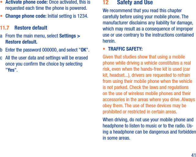 41•  Activate phone code: Once activated, this is requested each time the phone is powered.•  Change phone code: Initial setting is 1234.11.7  Restore defaulta  From the main menu, select Settings &gt; Restore default.b  Enter the password 000000, and select &quot;OK&quot;.c  All the user data and settings will be erased once you conﬁrm the choice by selecting &quot;Yes&quot;.12  Safety and UseWe recommend that you read this chapter carefully before using your mobile phone. The manufacturer disclaims any liability for damage, which may result as a consequence of improper use or use contrary to the instructions contained herein.•  TRAFFIC SAFETY:Given that studies show that using a mobile phone while driving a vehicle constitutes a real risk, even when the hands-free kit is used (car kit, headset...), drivers are requested to refrain from using their mobile phone when the vehicle is not parked. Check the laws and regulations on the use of wireless mobile phones and their accessories in the areas where you drive. Always obey them. The use of these devices may be prohibited or restricted in certain areas.When driving, do not use your mobile phone and headphone to listen to music or to the radio. Us-ing a headphone can be dangerous and forbidden in some areas.