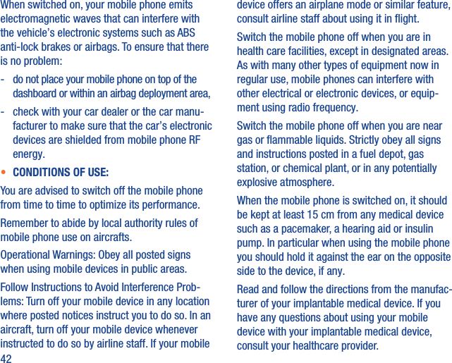 42When switched on, your mobile phone emits electromagnetic waves that can interfere with the vehicle’s electronic systems such as ABS anti-lock brakes or airbags. To ensure that there is no problem:-   do not place your mobile phone on top of the dashboard or within an airbag deployment area,-   check with your car dealer or the car manu-facturer to make sure that the car’s electronic devices are shielded from mobile phone RF energy.•  CONDITIONS OF USE:You are advised to switch off the mobile phone from time to time to optimize its performance.Remember to abide by local authority rules of mobile phone use on aircrafts.Operational Warnings: Obey all posted signs when using mobile devices in public areas.Follow Instructions to Avoid Interference Prob-lems: Turn off your mobile device in any location where posted notices instruct you to do so. In an aircraft, turn off your mobile device whenever instructed to do so by airline staff. If your mobile device offers an airplane mode or similar feature, consult airline staff about using it in ﬂight.Switch the mobile phone off when you are in health care facilities, except in designated areas. As with many other types of equipment now in regular use, mobile phones can interfere with other electrical or electronic devices, or equip-ment using radio frequency.Switch the mobile phone off when you are near gas or ﬂammable liquids. Strictly obey all signs and instructions posted in a fuel depot, gas station, or chemical plant, or in any potentially explosive atmosphere.When the mobile phone is switched on, it should be kept at least 15 cm from any medical device such as a pacemaker, a hearing aid or insulin pump. In particular when using the mobile phone you should hold it against the ear on the opposite side to the device, if any. Read and follow the directions from the manufac-turer of your implantable medical device. If you have any questions about using your mobile device with your implantable medical device, consult your healthcare provider.